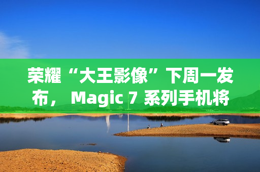 荣耀“大王影像”下周一发布， Magic 7 系列手机将全系升级