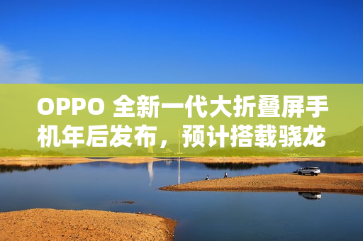 OPPO 全新一代大折叠屏手机年后发布，预计搭载骁龙 8 至尊版处理器