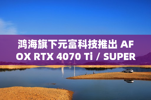 鸿海旗下元富科技推出 AFOX RTX 4070 Ti / SUPER 显卡，采用涡轮散热设计