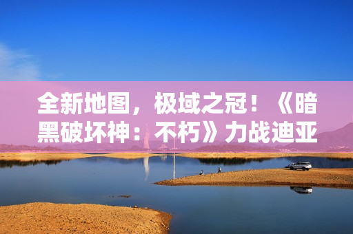 全新地图，极域之冠！《暗黑破坏神：不朽》力战迪亚波罗拯救庇护之地