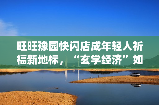 旺旺豫园快闪店成年轻人祈福新地标，“玄学经济”如何撬动零食销售？(旺旺快餐店)