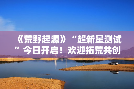 《荒野起源》“超新星测试”今日开启！欢迎拓荒共创！