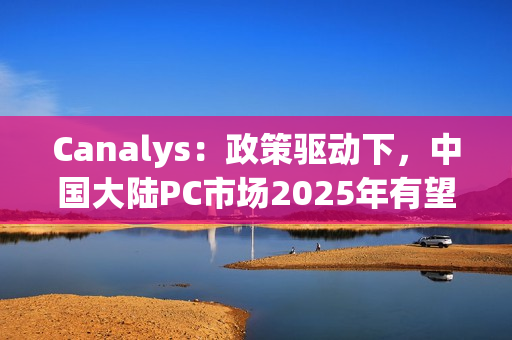 Canalys：政策驱动下，中国大陆PC市场2025年有望增长6%