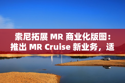 索尼拓展 MR 商业化版图：推出 MR Cruise 新业务，适配出租车、公交车、火车等