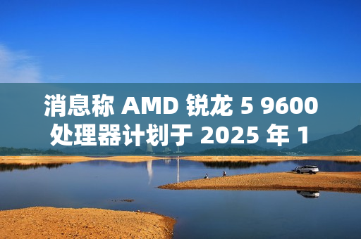 消息称 AMD 锐龙 5 9600 处理器计划于 2025 年 1 月底发布