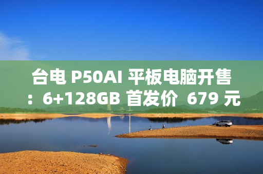 台电 P50AI 平板电脑开售：6+128GB 首发价  679 元