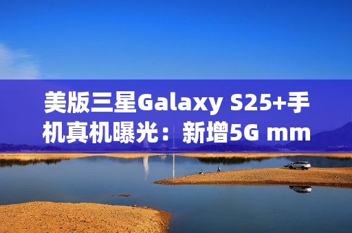 美版三星Galaxy S25+手机真机曝光：新增5G mmWave天线