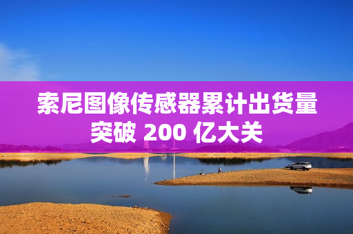 索尼图像传感器累计出货量突破 200 亿大关