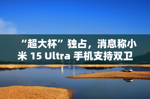 “超大杯”独占，消息称小米 15 Ultra 手机支持双卫星通讯