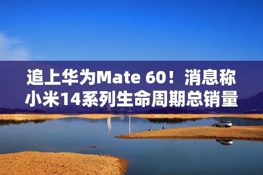 追上华为Mate 60！消息称小米14系列生命周期总销量欲超1200万台