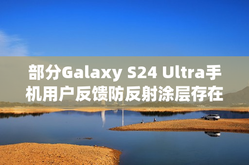 部分Galaxy S24 Ultra手机用户反馈防反射涂层存在耐用性问题