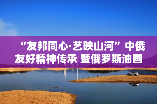 “友邦同心·艺映山河”中俄友好精神传承 暨俄罗斯油画艺术展隆重开幕
