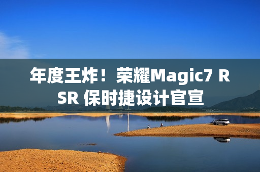 年度王炸！荣耀Magic7 RSR 保时捷设计官宣