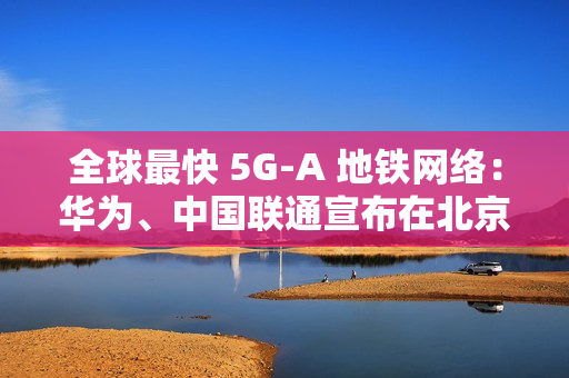 全球最快 5G-A 地铁网络：华为、中国联通宣布在北京地铁 3 号线全线商用 300MHz