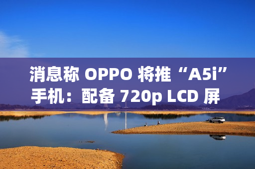 消息称 OPPO 将推“A5i”手机：配备 720p LCD 屏 + 5800mAh 电池