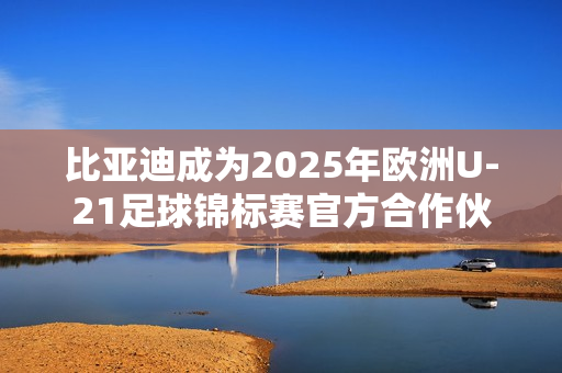 比亚迪成为2025年欧洲U-21足球锦标赛官方合作伙伴