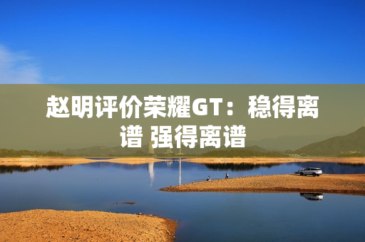 赵明评价荣耀GT：稳得离谱 强得离谱