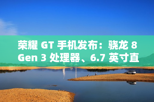 荣耀 GT 手机发布：骁龙 8 Gen 3 处理器、6.7 英寸直屏，2199 元起