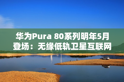 华为Pura 80系列明年5月登场：无缘低轨卫星互联网