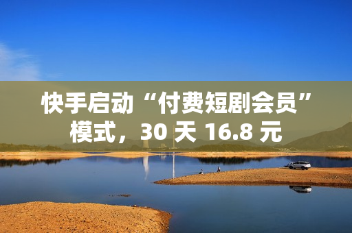 快手启动“付费短剧会员”模式，30 天 16.8 元