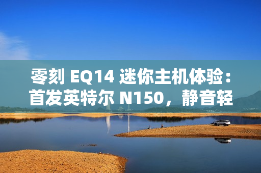 零刻 EQ14 迷你主机体验：首发英特尔 N150，静音轻办公