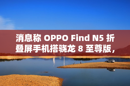 消息称 OPPO Find N5 折叠屏手机搭骁龙 8 至尊版，支持 IPX8 防水