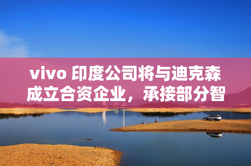 vivo 印度公司将与迪克森成立合资企业，承接部分智能手机 OEM 订单