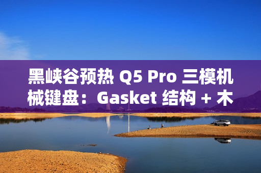 黑峡谷预热 Q5 Pro 三模机械键盘：Gasket 结构 + 木兰轴、108 键布局