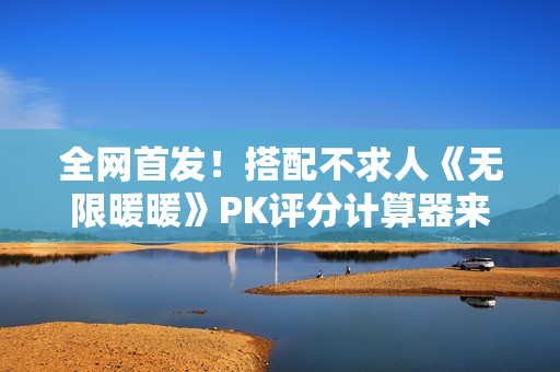 全网首发！搭配不求人《无限暖暖》PK评分计算器来了！爆肝数日工坊粉丝专属福利~