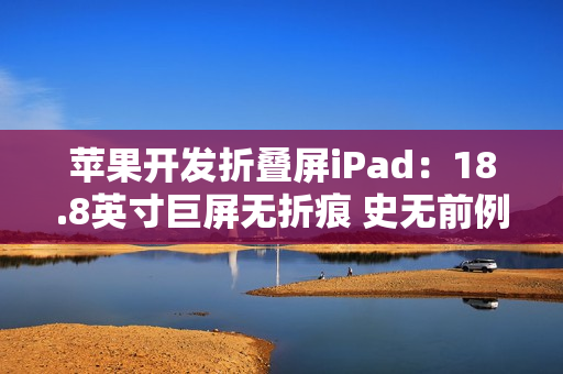 苹果开发折叠屏iPad：18.8英寸巨屏无折痕 史无前例