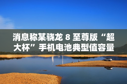 消息称某骁龙 8 至尊版“超大杯”手机电池典型值容量 6000mAh，预计为小米 15 Ultra