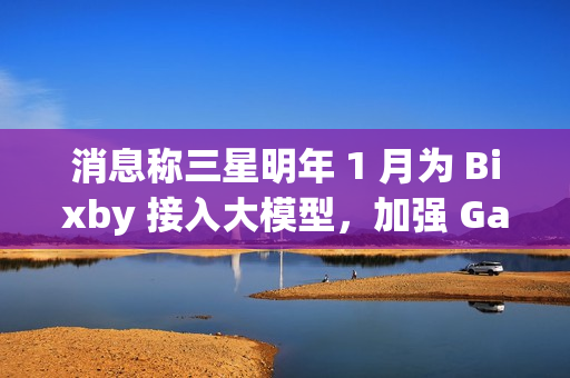 消息称三星明年 1 月为 Bixby 接入大模型，加强 Galaxy S25 系列手机 AI 竞争力