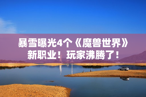 暴雪曝光4个《魔兽世界》新职业！玩家沸腾了！