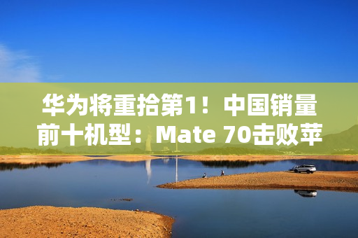 华为将重拾第1！中国销量前十机型：Mate 70击败苹果16 Pro Max