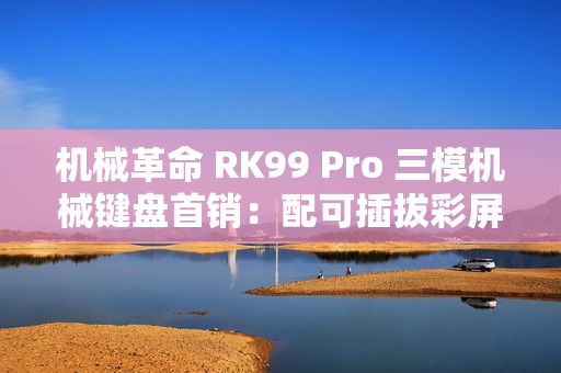 机械革命 RK99 Pro 三模机械键盘首销：配可插拔彩屏模组，379 元