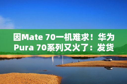 因Mate 70一机难求！华为Pura 70系列又火了：发货量突破1000万台