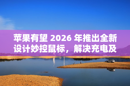苹果有望 2026 年推出全新设计妙控鼠标，解决充电及人体工学问题