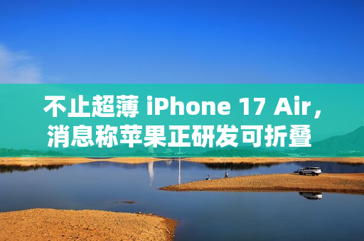 不止超薄 iPhone 17 Air，消息称苹果正研发可折叠 iPhone、MacBook