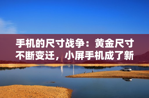 手机的尺寸战争：黄金尺寸不断变迁，小屏手机成了新潮流