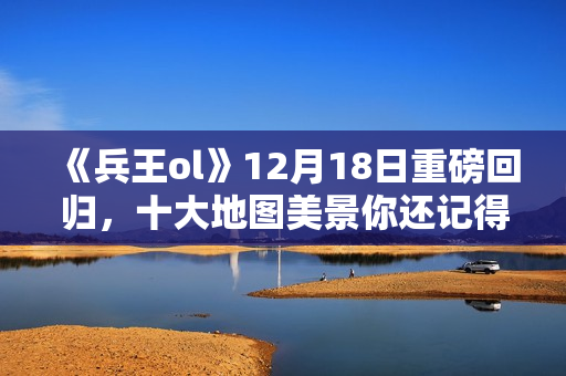 《兵王ol》12月18日重磅回归，十大地图美景你还记得吗？