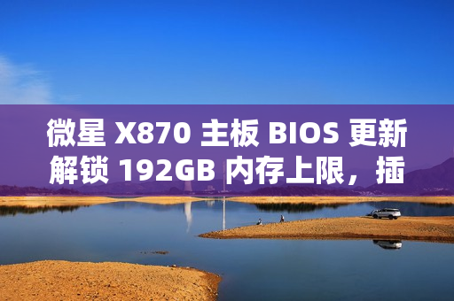 微星 X870 主板 BIOS 更新解锁 192GB 内存上限，插满 DDR5-6400 满足 1:1 甜蜜点