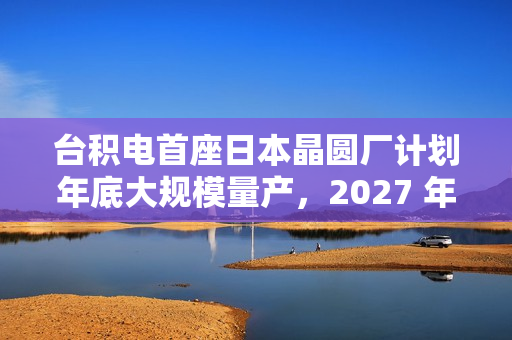 台积电首座日本晶圆厂计划年底大规模量产，2027 年投产第二家工厂