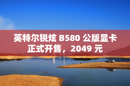 英特尔锐炫 B580 公版显卡正式开售，2049 元