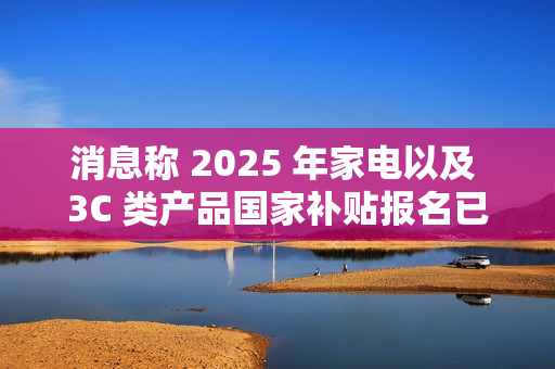 消息称 2025 年家电以及 3C 类产品国家补贴报名已开始