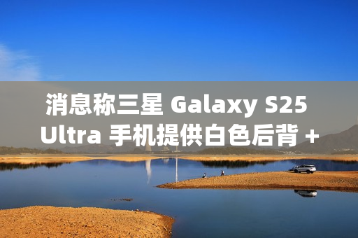 消息称三星 Galaxy S25 Ultra 手机提供白色后背 + 银色中框