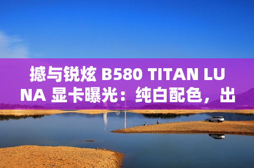 撼与锐炫 B580 TITAN LUNA 显卡曝光：纯白配色，出厂超频