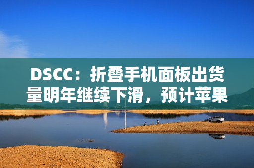 DSCC：折叠手机面板出货量明年继续下滑，预计苹果 2026 年下半年进入市场