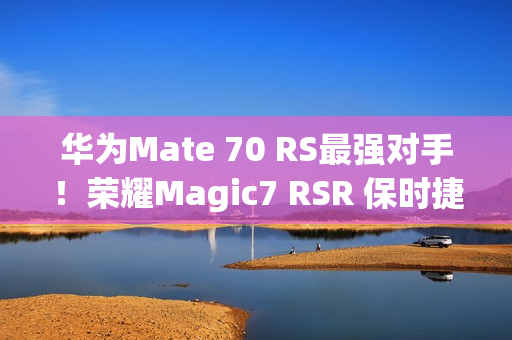 华为Mate 70 RS最强对手！荣耀Magic7 RSR 保时捷设计上架预订