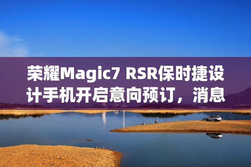 荣耀Magic7 RSR保时捷设计手机开启意向预订，消息称本月下旬发布