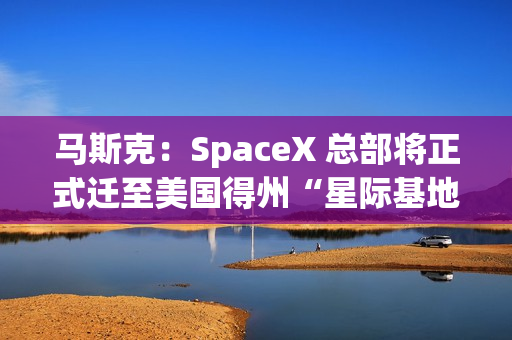 马斯克：SpaceX 总部将正式迁至美国得州“星际基地市”